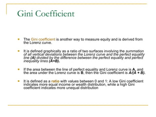 Gini Coefficient The  Gini coefficient  is another way to measure equity and is derived from the Lorenz curve. It is defined graphically as a ratio of two surfaces involving the  summation of all vertical deviations between the Lorenz curve and the perfect equality line  (A)  divided by the difference between the perfect equality and perfect inequality lines  (A+B) . If the area between the line of perfect equality and Lorenz curve is  A,  and the area under the Lorenz curve is  B , then the Gini coefficient is  A/(A + B). It is defined as a  ratio  with values between 0 and 1: A low Gini coefficient indicates more equal income or wealth distribution, while a high Gini coefficient indicates more unequal distribution 
