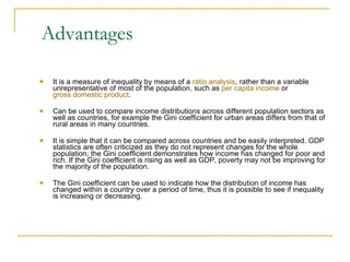 Advantages It is a measure of inequality by means of a  ratio analysis , rather than a variable unrepresentative of most of the population, such as  per capita income  or  gross domestic product . Can be used to compare income distributions across different population sectors as well as countries, for example the Gini coefficient for urban areas differs from that of rural areas in many countries. It is simple that it can be compared across countries and be easily interpreted. GDP statistics are often criticized as they do not represent changes for the whole population; the Gini coefficient demonstrates how income has changed for poor and rich. If the Gini coefficient is rising as well as GDP, poverty may not be improving for the majority of the population. The Gini coefficient can be used to indicate how the distribution of income has changed within a country over a period of time, thus it is possible to see if inequality is increasing or decreasing. 