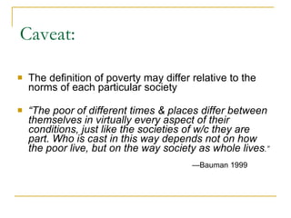 Caveat: The definition of poverty may differ relative to the norms of each particular society “ The poor of different times & places differ between themselves in virtually every aspect of their conditions, just like the societies of w/c they are part. Who is cast in this way depends not on how the poor live, but on the way society as whole lives .”     — Bauman 1999 