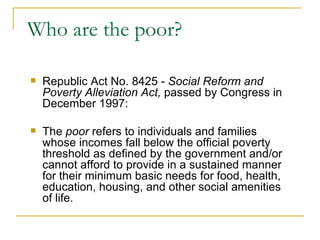 Who are the poor? Republic Act No. 8425 -  Social Reform and Poverty Alleviation Act,  passed by Congress in December 1997: The  poor  refers to individuals and families whose incomes fall below the official poverty threshold as defined by the government and/or cannot afford to provide in a sustained manner for their minimum basic needs for food, health, education, housing, and other social amenities of life. 