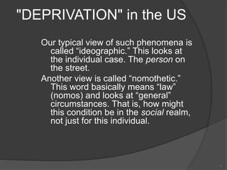 "DEPRIVATION" in the US
Our typical view of such phenomena is
called “ideographic.” This looks at
the individual case. The person on
the street.
Another view is called “nomothetic.”
This word basically means “law”
(nomos) and looks at “general”
circumstances. That is, how might
this condition be in the social realm,
not just for this individual.
7
 