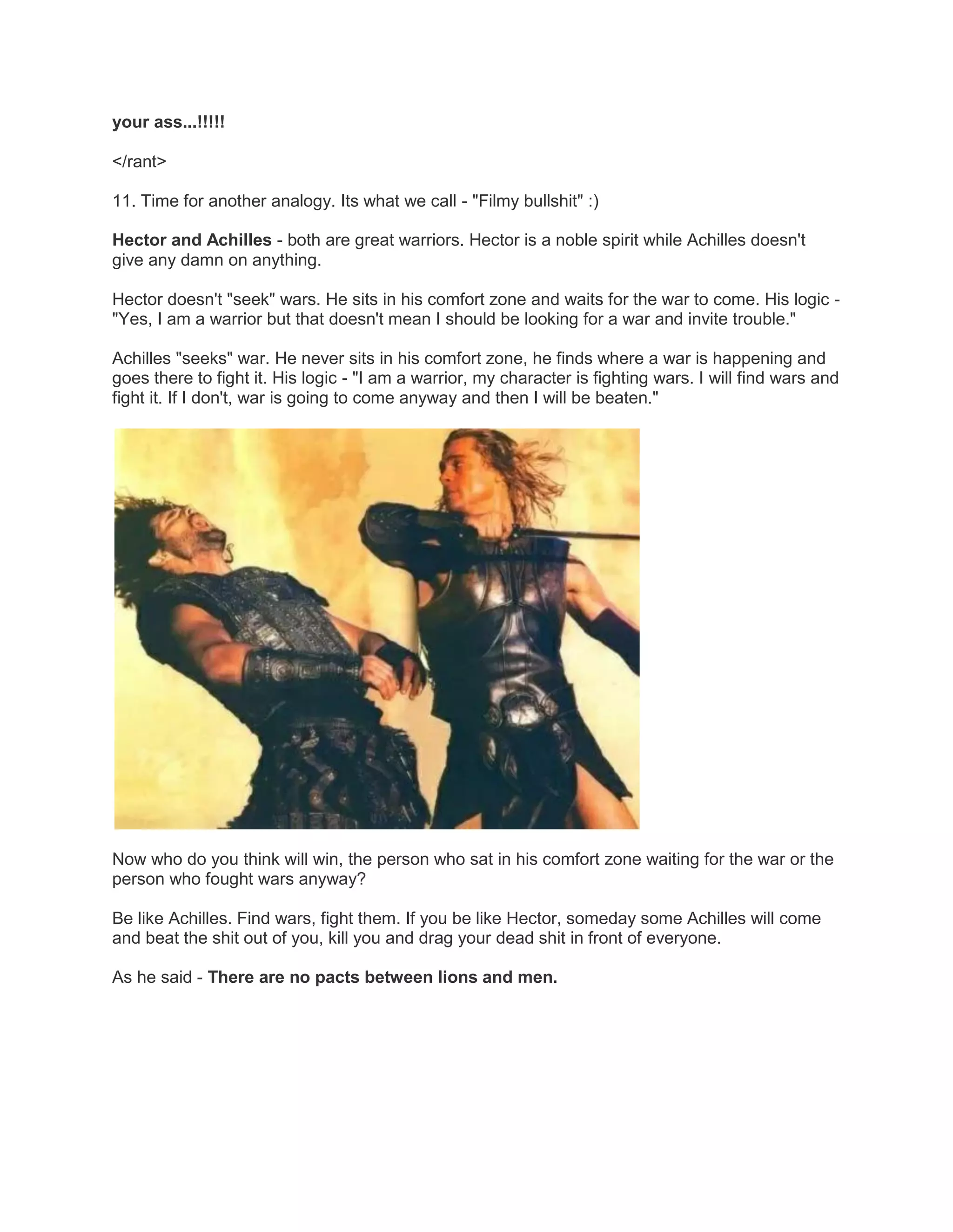 your ass...!!!!!
</rant>
11. Time for another analogy. Its what we call - "Filmy bullshit" :)
Hector and Achilles - both are great warriors. Hector is a noble spirit while Achilles doesn't
give any damn on anything.
Hector doesn't "seek" wars. He sits in his comfort zone and waits for the war to come. His logic "Yes, I am a warrior but that doesn't mean I should be looking for a war and invite trouble."
Achilles "seeks" war. He never sits in his comfort zone, he finds where a war is happening and
goes there to fight it. His logic - "I am a warrior, my character is fighting wars. I will find wars and
fight it. If I don't, war is going to come anyway and then I will be beaten."

Now who do you think will win, the person who sat in his comfort zone waiting for the war or the
person who fought wars anyway?
Be like Achilles. Find wars, fight them. If you be like Hector, someday some Achilles will come
and beat the shit out of you, kill you and drag your dead shit in front of everyone.
As he said - There are no pacts between lions and men.

 