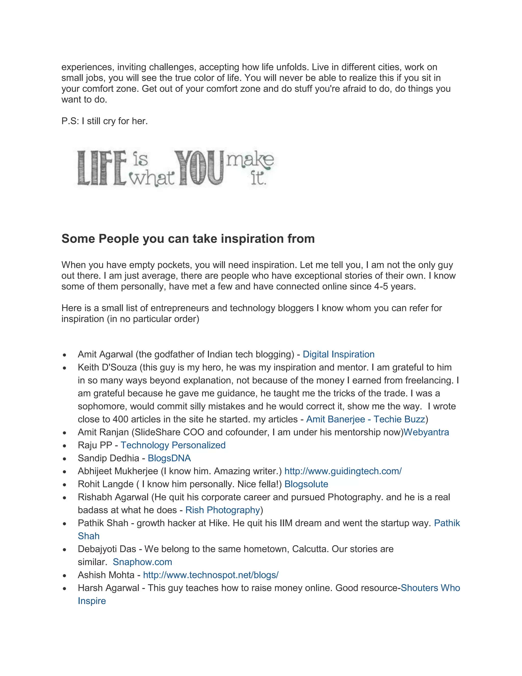 experiences, inviting challenges, accepting how life unfolds. Live in different cities, work on
small jobs, you will see the true color of life. You will never be able to realize this if you sit in
your comfort zone. Get out of your comfort zone and do stuff you're afraid to do, do things you
want to do.
P.S: I still cry for her.

Some People you can take inspiration from
When you have empty pockets, you will need inspiration. Let me tell you, I am not the only guy
out there. I am just average, there are people who have exceptional stories of their own. I know
some of them personally, have met a few and have connected online since 4-5 years.
Here is a small list of entrepreneurs and technology bloggers I know whom you can refer for
inspiration (in no particular order)















Amit Agarwal (the godfather of Indian tech blogging) - Digital Inspiration
Keith D'Souza (this guy is my hero, he was my inspiration and mentor. I am grateful to him
in so many ways beyond explanation, not because of the money I earned from freelancing. I
am grateful because he gave me guidance, he taught me the tricks of the trade. I was a
sophomore, would commit silly mistakes and he would correct it, show me the way. I wrote
close to 400 articles in the site he started. my articles - Amit Banerjee - Techie Buzz)
Amit Ranjan (SlideShare COO and cofounder, I am under his mentorship now)Webyantra
Raju PP - Technology Personalized
Sandip Dedhia - BlogsDNA
Abhijeet Mukherjee (I know him. Amazing writer.) http://www.guidingtech.com/
Rohit Langde ( I know him personally. Nice fella!) Blogsolute
Rishabh Agarwal (He quit his corporate career and pursued Photography. and he is a real
badass at what he does - Rish Photography)
Pathik Shah - growth hacker at Hike. He quit his IIM dream and went the startup way. Pathik
Shah
Debajyoti Das - We belong to the same hometown, Calcutta. Our stories are
similar. Snaphow.com
Ashish Mohta - http://www.technospot.net/blogs/
Harsh Agarwal - This guy teaches how to raise money online. Good resource-Shouters Who
Inspire

 