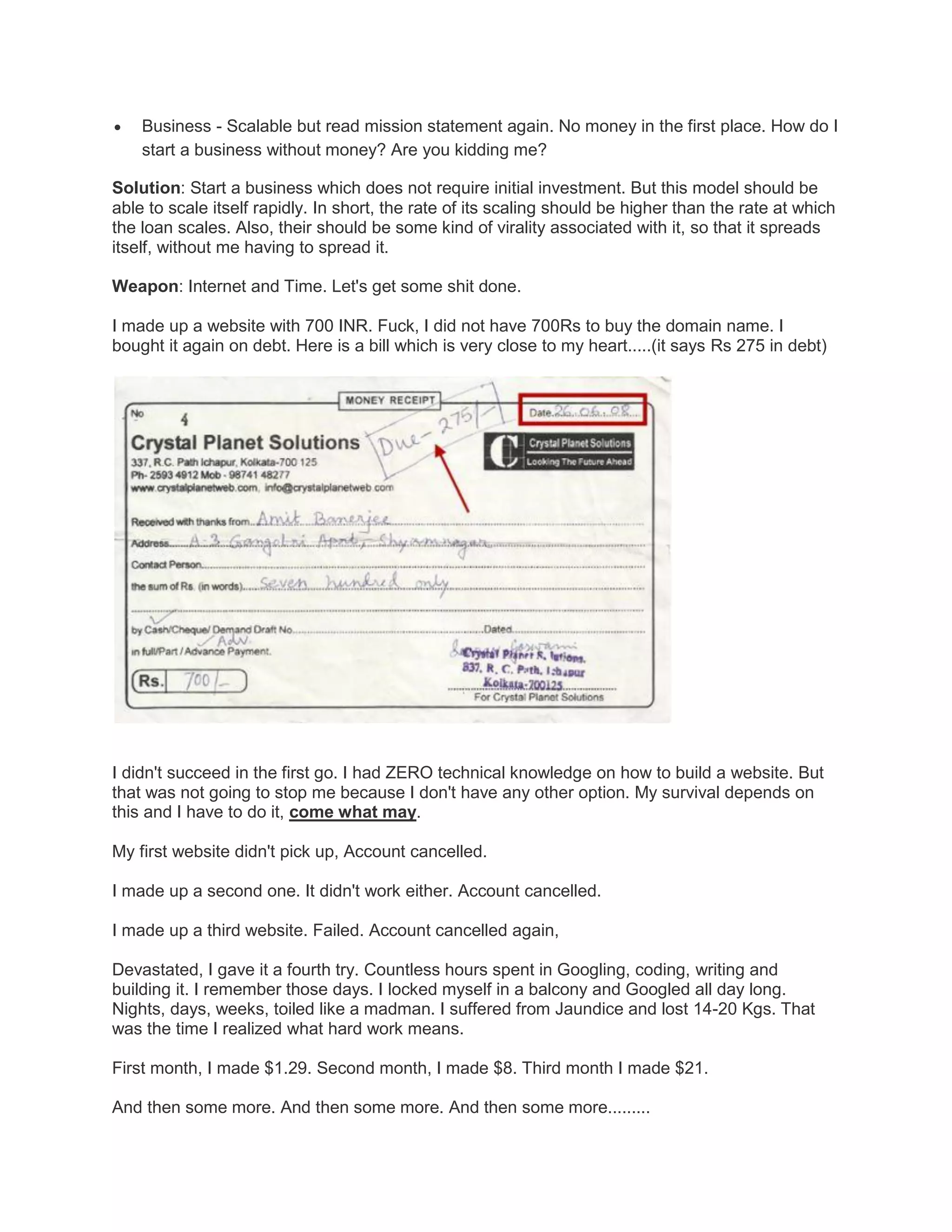 

Business - Scalable but read mission statement again. No money in the first place. How do I
start a business without money? Are you kidding me?

Solution: Start a business which does not require initial investment. But this model should be
able to scale itself rapidly. In short, the rate of its scaling should be higher than the rate at which
the loan scales. Also, their should be some kind of virality associated with it, so that it spreads
itself, without me having to spread it.
Weapon: Internet and Time. Let's get some shit done.
I made up a website with 700 INR. Fuck, I did not have 700Rs to buy the domain name. I
bought it again on debt. Here is a bill which is very close to my heart.....(it says Rs 275 in debt)

I didn't succeed in the first go. I had ZERO technical knowledge on how to build a website. But
that was not going to stop me because I don't have any other option. My survival depends on
this and I have to do it, come what may.
My first website didn't pick up, Account cancelled.
I made up a second one. It didn't work either. Account cancelled.
I made up a third website. Failed. Account cancelled again,
Devastated, I gave it a fourth try. Countless hours spent in Googling, coding, writing and
building it. I remember those days. I locked myself in a balcony and Googled all day long.
Nights, days, weeks, toiled like a madman. I suffered from Jaundice and lost 14-20 Kgs. That
was the time I realized what hard work means.
First month, I made $1.29. Second month, I made $8. Third month I made $21.
And then some more. And then some more. And then some more.........

 