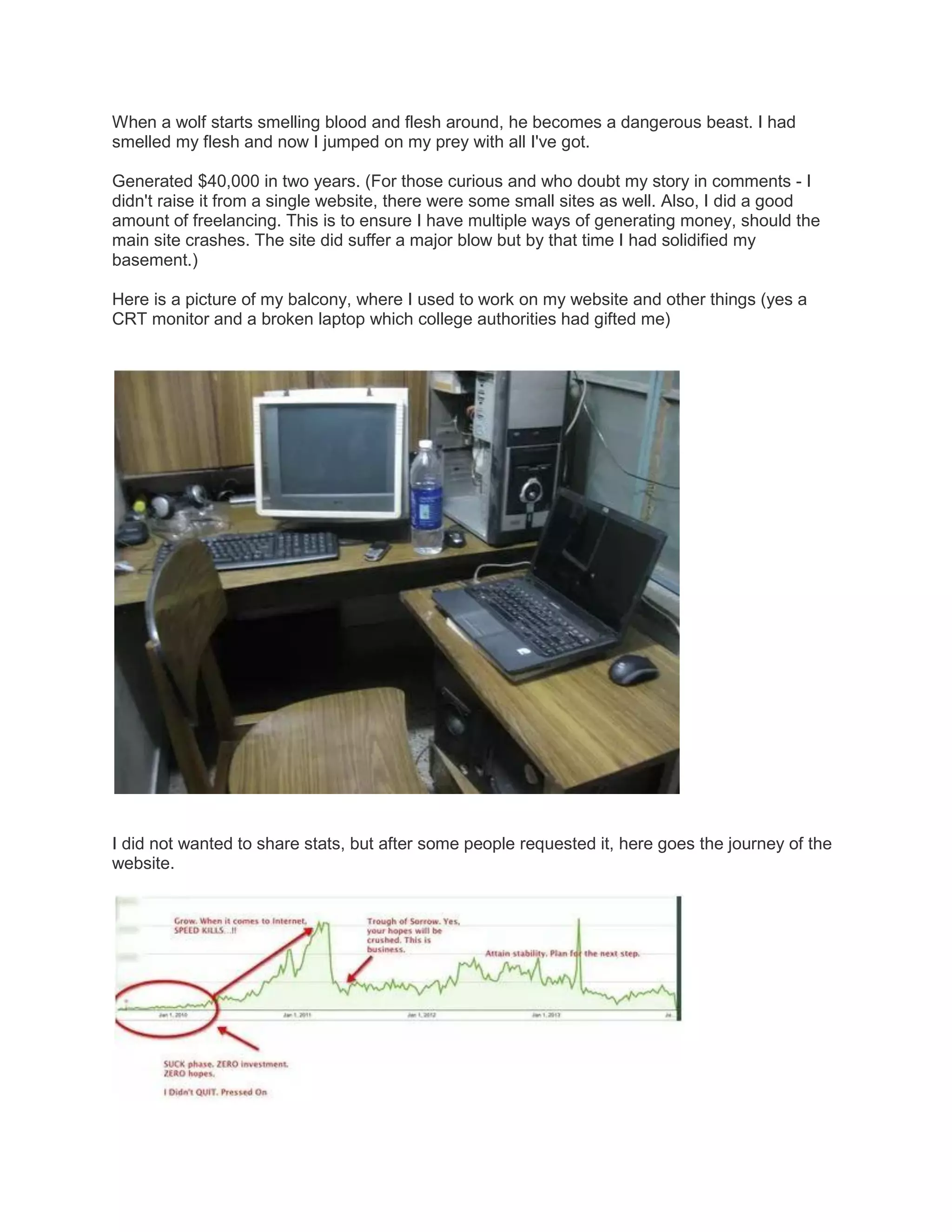 When a wolf starts smelling blood and flesh around, he becomes a dangerous beast. I had
smelled my flesh and now I jumped on my prey with all I've got.
Generated $40,000 in two years. (For those curious and who doubt my story in comments - I
didn't raise it from a single website, there were some small sites as well. Also, I did a good
amount of freelancing. This is to ensure I have multiple ways of generating money, should the
main site crashes. The site did suffer a major blow but by that time I had solidified my
basement.)
Here is a picture of my balcony, where I used to work on my website and other things (yes a
CRT monitor and a broken laptop which college authorities had gifted me)

I did not wanted to share stats, but after some people requested it, here goes the journey of the
website.

 