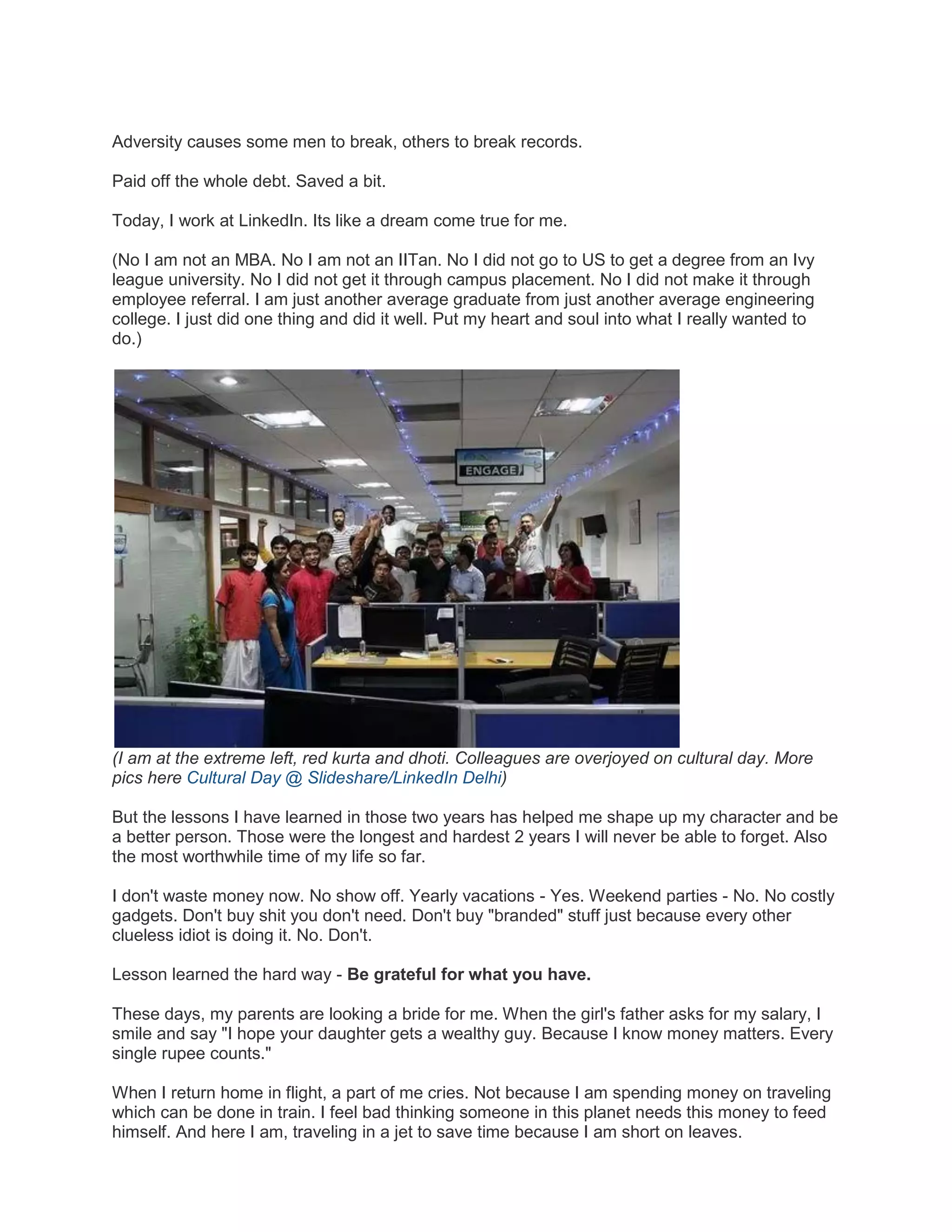 Adversity causes some men to break, others to break records.
Paid off the whole debt. Saved a bit.
Today, I work at LinkedIn. Its like a dream come true for me.
(No I am not an MBA. No I am not an IITan. No I did not go to US to get a degree from an Ivy
league university. No I did not get it through campus placement. No I did not make it through
employee referral. I am just another average graduate from just another average engineering
college. I just did one thing and did it well. Put my heart and soul into what I really wanted to
do.)

(I am at the extreme left, red kurta and dhoti. Colleagues are overjoyed on cultural day. More
pics here Cultural Day @ Slideshare/LinkedIn Delhi)
But the lessons I have learned in those two years has helped me shape up my character and be
a better person. Those were the longest and hardest 2 years I will never be able to forget. Also
the most worthwhile time of my life so far.
I don't waste money now. No show off. Yearly vacations - Yes. Weekend parties - No. No costly
gadgets. Don't buy shit you don't need. Don't buy "branded" stuff just because every other
clueless idiot is doing it. No. Don't.
Lesson learned the hard way - Be grateful for what you have.
These days, my parents are looking a bride for me. When the girl's father asks for my salary, I
smile and say "I hope your daughter gets a wealthy guy. Because I know money matters. Every
single rupee counts."
When I return home in flight, a part of me cries. Not because I am spending money on traveling
which can be done in train. I feel bad thinking someone in this planet needs this money to feed
himself. And here I am, traveling in a jet to save time because I am short on leaves.

 