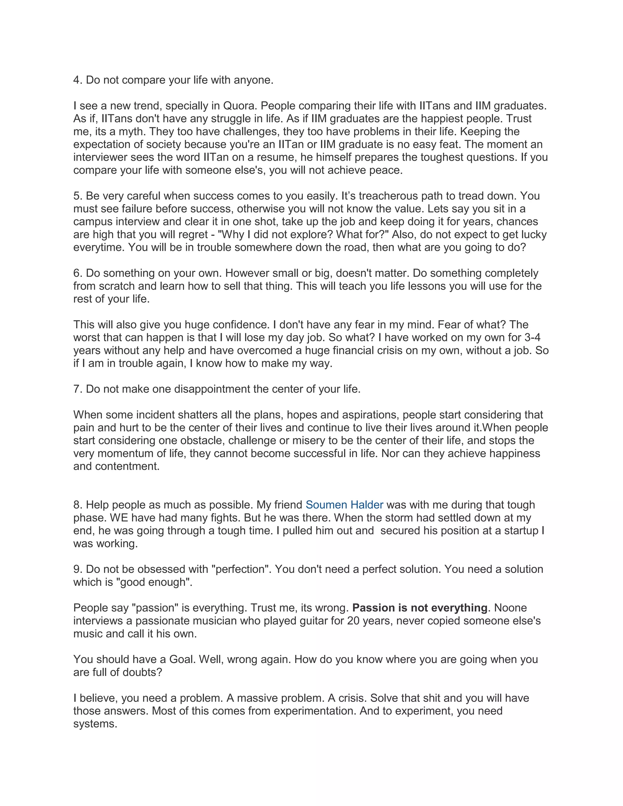 4. Do not compare your life with anyone.
I see a new trend, specially in Quora. People comparing their life with IITans and IIM graduates.
As if, IITans don't have any struggle in life. As if IIM graduates are the happiest people. Trust
me, its a myth. They too have challenges, they too have problems in their life. Keeping the
expectation of society because you're an IITan or IIM graduate is no easy feat. The moment an
interviewer sees the word IITan on a resume, he himself prepares the toughest questions. If you
compare your life with someone else's, you will not achieve peace.
5. Be very careful when success comes to you easily. It’s treacherous path to tread down. You
must see failure before success, otherwise you will not know the value. Lets say you sit in a
campus interview and clear it in one shot, take up the job and keep doing it for years, chances
are high that you will regret - "Why I did not explore? What for?" Also, do not expect to get lucky
everytime. You will be in trouble somewhere down the road, then what are you going to do?
6. Do something on your own. However small or big, doesn't matter. Do something completely
from scratch and learn how to sell that thing. This will teach you life lessons you will use for the
rest of your life.
This will also give you huge confidence. I don't have any fear in my mind. Fear of what? The
worst that can happen is that I will lose my day job. So what? I have worked on my own for 3-4
years without any help and have overcomed a huge financial crisis on my own, without a job. So
if I am in trouble again, I know how to make my way.
7. Do not make one disappointment the center of your life.
When some incident shatters all the plans, hopes and aspirations, people start considering that
pain and hurt to be the center of their lives and continue to live their lives around it.When people
start considering one obstacle, challenge or misery to be the center of their life, and stops the
very momentum of life, they cannot become successful in life. Nor can they achieve happiness
and contentment.

8. Help people as much as possible. My friend Soumen Halder was with me during that tough
phase. WE have had many fights. But he was there. When the storm had settled down at my
end, he was going through a tough time. I pulled him out and secured his position at a startup I
was working.
9. Do not be obsessed with "perfection". You don't need a perfect solution. You need a solution
which is "good enough".
People say "passion" is everything. Trust me, its wrong. Passion is not everything. Noone
interviews a passionate musician who played guitar for 20 years, never copied someone else's
music and call it his own.
You should have a Goal. Well, wrong again. How do you know where you are going when you
are full of doubts?
I believe, you need a problem. A massive problem. A crisis. Solve that shit and you will have
those answers. Most of this comes from experimentation. And to experiment, you need
systems.

 