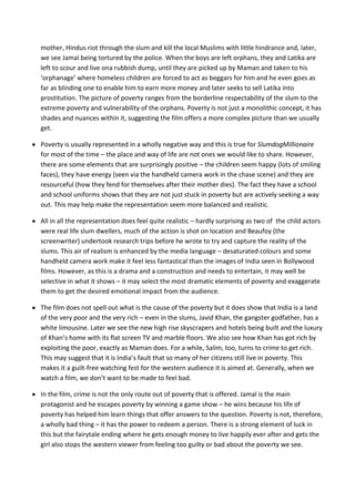 mother, Hindus riot through the slum and kill the local Muslims with little hindrance and, later,
we see Jamal being tortured by the police. When the boys are left orphans, they and Latika are
left to scour and live ona rubbish dump, until they are picked up by Maman and taken to his
‘orphanage’ where homeless children are forced to act as beggars for him and he even goes as
far as blinding one to enable him to earn more money and later seeks to sell Latika into
prostitution. The picture of poverty ranges from the borderline respectability of the slum to the
extreme poverty and vulnerability of the orphans. Poverty is not just a monolithic concept, it has
shades and nuances within it, suggesting the film offers a more complex picture than we usually
get.

Poverty is usually represented in a wholly negative way and this is true for SlumdogMillionaire
for most of the time – the place and way of life are not ones we would like to share. However,
there are some elements that are surprisingly positive – the children seem happy (lots of smiling
faces), they have energy (seen via the handheld camera work in the chase scene) and they are
resourceful (how they fend for themselves after their mother dies). The fact they have a school
and school uniforms shows that they are not just stuck in poverty but are actively seeking a way
out. This may help make the representation seem more balanced and realistic.

All in all the representation does feel quite realistic – hardly surprising as two of the child actors
were real life slum dwellers, much of the action is shot on location and Beaufoy (the
screenwriter) undertook research trips before he wrote to try and capture the reality of the
slums. This air of realism is enhanced by the media language – desaturated colours and some
handheld camera work make it feel less fantastical than the images of India seen in Bollywood
films. However, as this is a drama and a construction and needs to entertain, it may well be
selective in what it shows – it may select the most dramatic elements of poverty and exaggerate
them to get the desired emotional impact from the audience.

The film does not spell out what is the cause of the poverty but it does show that India is a land
of the very poor and the very rich – even in the slums, Javid Khan, the gangster godfather, has a
white limousine. Later we see the new high rise skyscrapers and hotels being built and the luxury
of Khan’s home with its flat screen TV and marble floors. We also see how Khan has got rich by
exploiting the poor, exactly as Maman does. For a while, Salim, too, turns to crime to get rich.
This may suggest that it is India’s fault that so many of her citizens still live in poverty. This
makes it a guilt-free watching fest for the western audience it is aimed at. Generally, when we
watch a film, we don’t want to be made to feel bad.

In the film, crime is not the only route out of poverty that is offered. Jamal is the main
protagonist and he escapes poverty by winning a game show – he wins because his life of
poverty has helped him learn things that offer answers to the question. Poverty is not, therefore,
a wholly bad thing – it has the power to redeem a person. There is a strong element of luck in
this but the fairytale ending where he gets enough money to live happily ever after and gets the
girl also stops the western viewer from feeling too guilty or bad about the poverty we see.
 