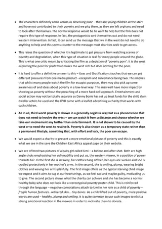 The characters definitely come across as deserving poor – they are young children at the start
and have not contributed to their poverty and we pity them, as they are left orphans and need
to look after themselves. The normal response would be to want to help but the film does not
require this type of response. In fact, the protagonists sort themselves out and do not need
western intervention. In fact, it can send us the message that we in the west do not need to do
anything to help and this seems counter to the message most charities seek to get across.

This raises the question of whether it is legitimate to get pleasure from watching scenes of
poverty and degradation, when this type of situation is real for many people around the globe.
This is what one critic meant by criticising the film as a depiction of ‘poverty porn’. It is the west
exploiting the poor for profit that makes the west rich but does nothing for the poor.

It is hard to offer a definitive answer to this – Uses and Gratifications teaches that we can get
different pleasures from one media product –escapism and surveillance being two. This implies
that whilst many people watch the film for escapist purposes, they may also pick up some
awareness of and ideas about poverty in a low-level way. This may well have more impact by
showing us poverty without the preaching of a more hard-sell approach. Entertainment and
social action may not be totally separate as Danny Boyle has set up trust funds for the child slum
dweller actors he used and the DVD came with a leaflet advertising a charity that works with
such children.

All in all, third world poverty is shown in a generally negative way but as a phenomenon that
does not need to involve the west – we can watch it from a distance and choose whether we
take our involvement any further than entertainment. It is not shown to be caused by the
west or to need the west to resolve it. Poverty is also shown as a temporary state rather than
a permanent lifestyle, something that, with effort and luck, the poor can escape.

We would expect a charity to present a more emotional picture of poverty and this is exactly
what we see in the save the Children East Africa appeal page on their website.

We are offered two pictures of a baby girl called Umi – a before and after shot. Both are high
angle shots emphasising her vulnerability and put us, the western viewer, in a position of power
towards her. In the first she is scrawny, her clothes hang off her, her eyes are sunken and she is
cradled protectively in her mother’s arms. In the second, she is smiling, plump, wearing bright
clothes and waving her arms playfully. The first image offers us the typical starving child image
we expect and it aims to tug at our heartstrings, as we feel sad and maybe guilty, motivating us
to give. The second picture shows what the charity can achieve and she has become a normal
healthy baby who does not look like a stereotypical poverty poster child. This is reinforced
through the language – negative connotations attach to Umi in her role as a child of poverty –
fragile human features…withered skin….tiny bones. As a child lifted out of poverty, more positive
words are used – healthy, plump and smiling. It is quite common to use such images to elicit a
strong emotional reaction in the viewers in order to motivate them to donate.
 