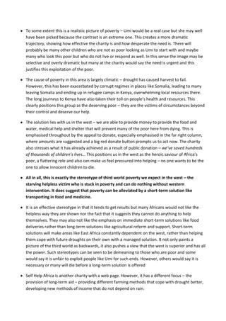 To some extent this is a realistic picture of poverty – Umi would be a real case but she may well
have been picked because the contrast is an extreme one. This creates a more dramatic
trajectory, showing how effective the charity is and how desperate the need is. There will
probably be many other children who are not as poor looking as Umi to start with and maybe
many who look this poor but who do not live or respond as well. In this sense the image may be
selective and overly dramatic but many at the charity would say the need is urgent and this
justifies this exploitation of the poor.

The cause of poverty in this area is largely climatic – drought has caused harvest to fail.
However, this has been exacerbated by corrupt regimes in places like Somalia, leading to many
leaving Somalia and ending up in refugee camps in Kenya, overwhelming local resources there.
The long journeys to Kenya have also taken their toll on people’s health and resources. This
clearly positions this group as the deserving poor – they are the victims of circumstances beyond
their control and deserve our help.

The solution lies with us in the west – we are able to provide money to provide the food and
water, medical help and shelter that will prevent many of the poor here from dying. This is
emphasised throughout by the appeal to donate, especially emphasised in the far right column,
where amounts are suggested and a big red donate button prompts us to act now. The charity
also stresses what it has already achieved as a result of public donation – we’ve saved hundreds
of thousands of children’s lives… This positions us in the west as the heroic saviour of Africa’s
poor, a flattering role and also can make us feel pressured into helping – no one wants to be the
one to allow innocent children to die.

All in all, this is exactly the stereotype of third world poverty we expect in the west – the
starving helpless victim who is stuck in poverty and can do nothing without western
intervention. It does suggest that poverty can be alleviated by a short-term solution like
transporting in food and medicine.

It is an effective stereotype in that it tends to get results but many Africans would not like the
helpless way they are shown nor the fact that it suggests they cannot do anything to help
themselves. They may also not like the emphasis on immediate short-term solutions like food
deliveries rather than long-term solutions like agricultural reform and support. Short-term
solutions will make areas like East Africa constantly dependent on the west, rather than helping
them cope with future droughts on their own with a managed solution. It not only paints a
picture of the third world as backwards, it also pushes a view that the west is superior and has all
the power. Such stereotypes can be seen to be demeaning to those who are poor and some
would say it is unfair to exploit people like Umi for such ends. However, others would say it is
necessary or many will die before a long-term solution is offered

Self Help Africa is another charity with a web page. However, it has a different focus – the
provision of long-term aid – providing different farming methods that cope with drought better,
developing new methods of income that do not depend on rain.
 