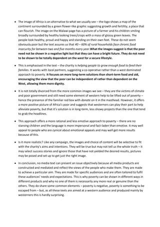 The image of Africa is an alternative to what we usually see – the logo shows a map of the
continent surrounded by a green flower-like graphic suggesting growth and fertility, a place that
can flourish. The image on the Malawi page has a picture of a farmer and his children smiling
broadly surrounded by healthy looking trees/crops with a mass of glossy green leaves. The
people look healthy, proud and happy and standing on their own feet. These do not seem
obviously poor but the text assures us that 40 – 60% of rural households face chronic food
insecurity for between two and five months every year.What the images suggest is that the poor
need not be shown in a negative light but that they can have a bright future. They do not need
to be shown to be totally dependent on the west for a secure lifestyle.

This is emphasised in the text – the charity is helping people to grow enough food to feed their
families. It works with local partners, suggesting a co-operative rather than a west dominated
approach to poverty. It focuses on more long-term solutions than short-term food and aid,
encouraging the view that the poor can be independent of rather than dependent on the
West, allowing them more dignity.

It is not totally divorced from the more common images we see – they are the victims of climate
and poor government and still need some element of western help to be lifted out of poverty –
hence the presence of the familiar red box with donate on it in the masthead. However, it offers
a more positive picture of Africa’s poor and suggests that westerners can play their part to help
alleviate poverty, but that it’s solution is in long-term, less showy projects than the one that tend
to grab the headlines.

This approach offers a more rational and less emotive approach to poverty – there are no
starving children and the language is more impersonal and fact-laden than emotive. It may well
appeal to people who are cynical about emotional appeals and may well get more results
because of this.

Is it more realistic? Like any campaign, the images and choice of content will be selective to fit
with the charity’s aims and intentions. They will be true but may not tell us the whole truth – it
may select success stories and ignore those that have not yielded the desired results, pictures
may be posed and set up to get just the right image.

In conclusion, no media text can present an issue objectively because all media products are
constructed and mediated and reflect the views of the people who make them. They are made
to achieve a particular aim. They are made for specific audiences and are often tailored to fulfil
these audiences’ needs and expectations. This is why poverty can be shown in different ways in
different products and why no one of them is necessarily any more real or genuine than the
others. They do share some common elements – poverty is negative, poverty is something to be
escaped from – but, as all these texts are aimed at a western audience and produced mainly by
westerners this is hardly surprising.
 