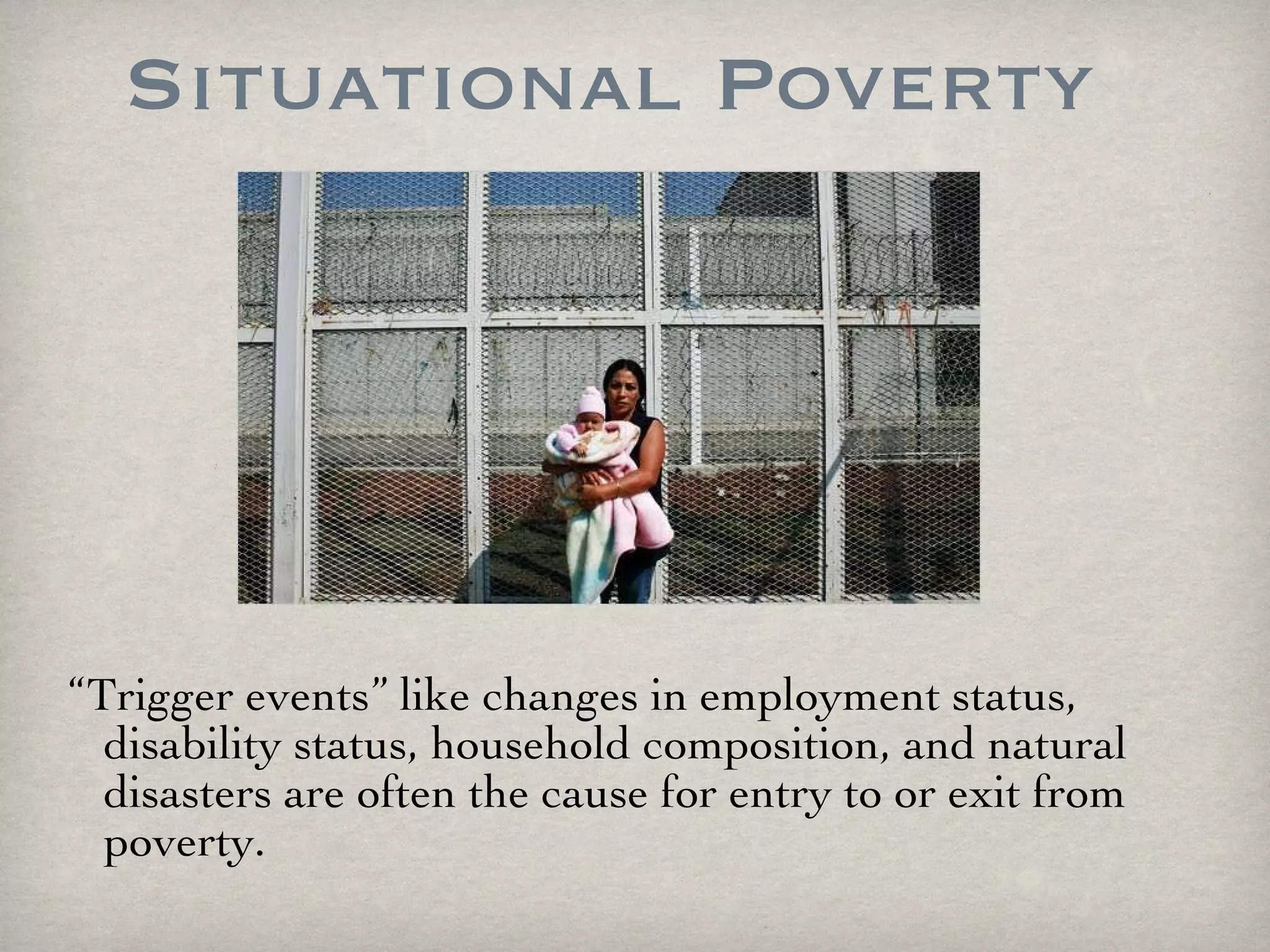 Situational Poverty “ Trigger events” like changes in employment status, disability status, household composition, and natural disasters are often the cause for entry to or exit from poverty. 