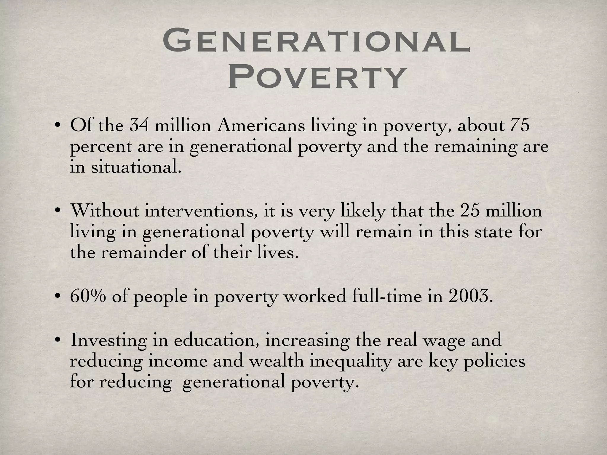 Generational Poverty Of the 34 million Americans living in poverty, about 75 percent are in generational poverty and the remaining are in situational. Without interventions, it is very likely that the 25 million living in generational poverty will remain in this state for the remainder of their lives.  60% of people in poverty worked full-time in 2003.  Investing in education, increasing the real wage and reducing income and wealth inequality are key policies for reducing  generational poverty. 