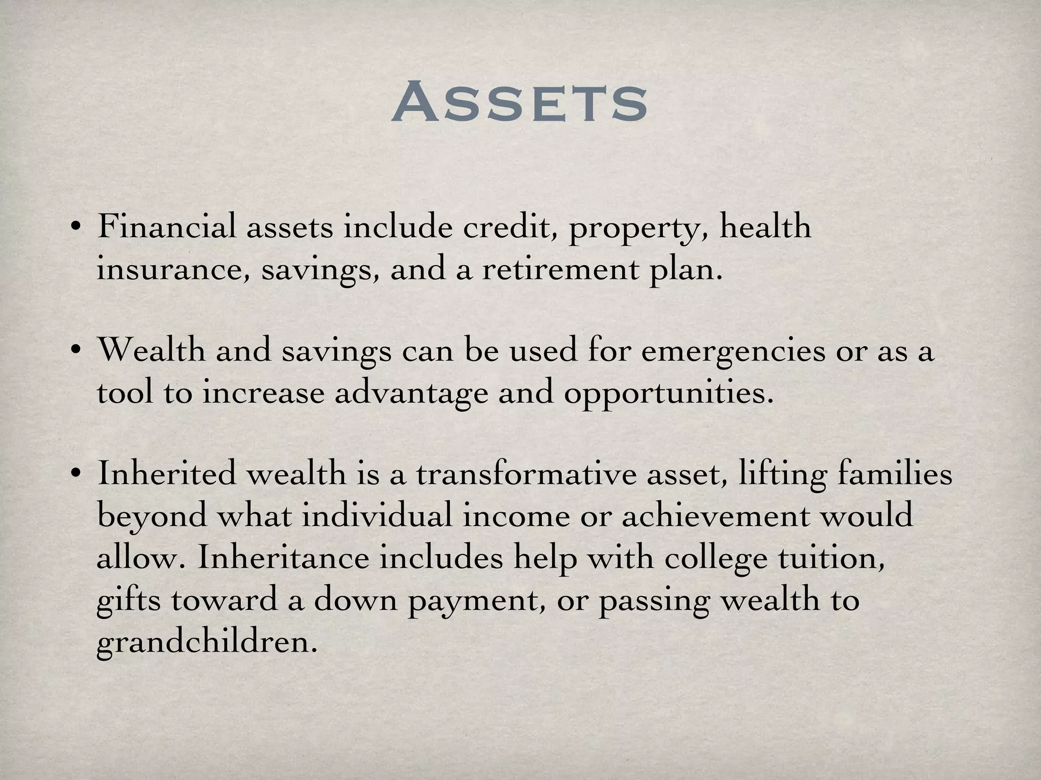 Assets Financial assets include credit, property, health insurance, savings, and a retirement plan.  Wealth and savings can be used for emergencies or as a tool to increase advantage and opportunities. Inherited wealth is a transformative asset, lifting families beyond what individual income or achievement would allow. Inheritance includes help with college tuition, gifts toward a down payment, or passing wealth to grandchildren. 
