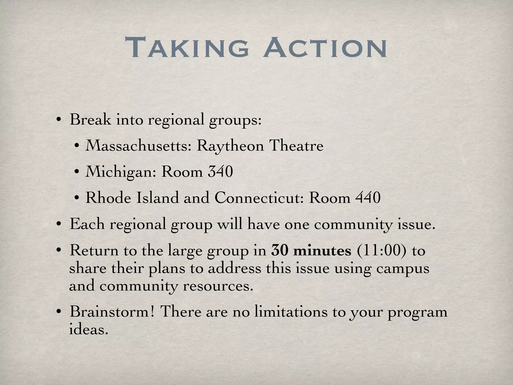 Taking Action Break into regional groups: Massachusetts: Raytheon Theatre Michigan: Room 340 Rhode Island and Connecticut: Room 440 Each regional group will have one community issue. Return to the large group in  30 minutes  (11:00) to share their plans to address this issue using campus and community resources. Brainstorm! There are no limitations to your program ideas. 