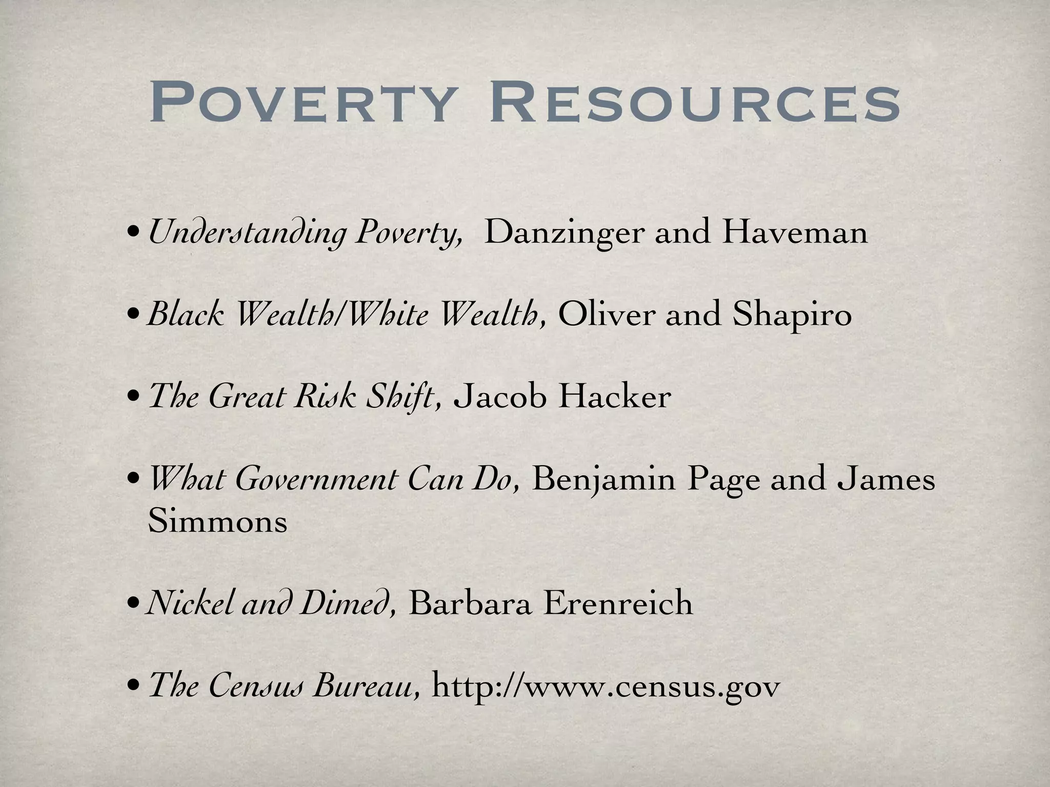 Poverty Resources Understanding Poverty,  Danzinger and Haveman Black Wealth/White Wealth , Oliver and Shapiro The Great Risk Shift , Jacob Hacker What Government Can Do ,  Benjamin Page and James Simmons Nickel and Dimed , Barbara Erenreich The Census Bureau ,  http://www.census.gov 