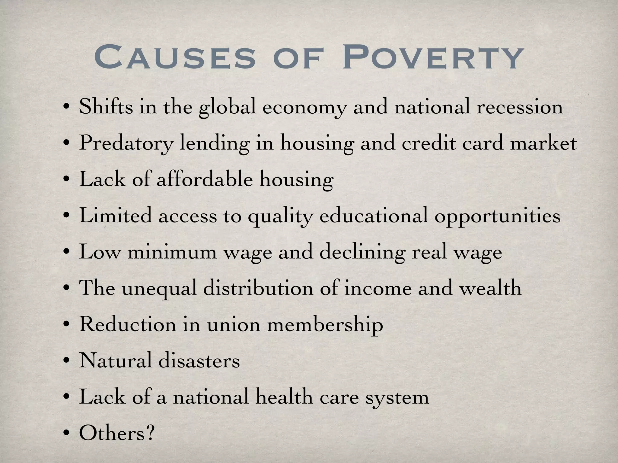 Causes of Poverty Shifts in the global economy and national recession Predatory lending in housing and credit card market Lack of affordable housing  Limited access to quality educational opportunities Low minimum wage and declining real wage The unequal distribution of income and wealth Reduction in union membership Natural disasters Lack of a national health care system Others? 