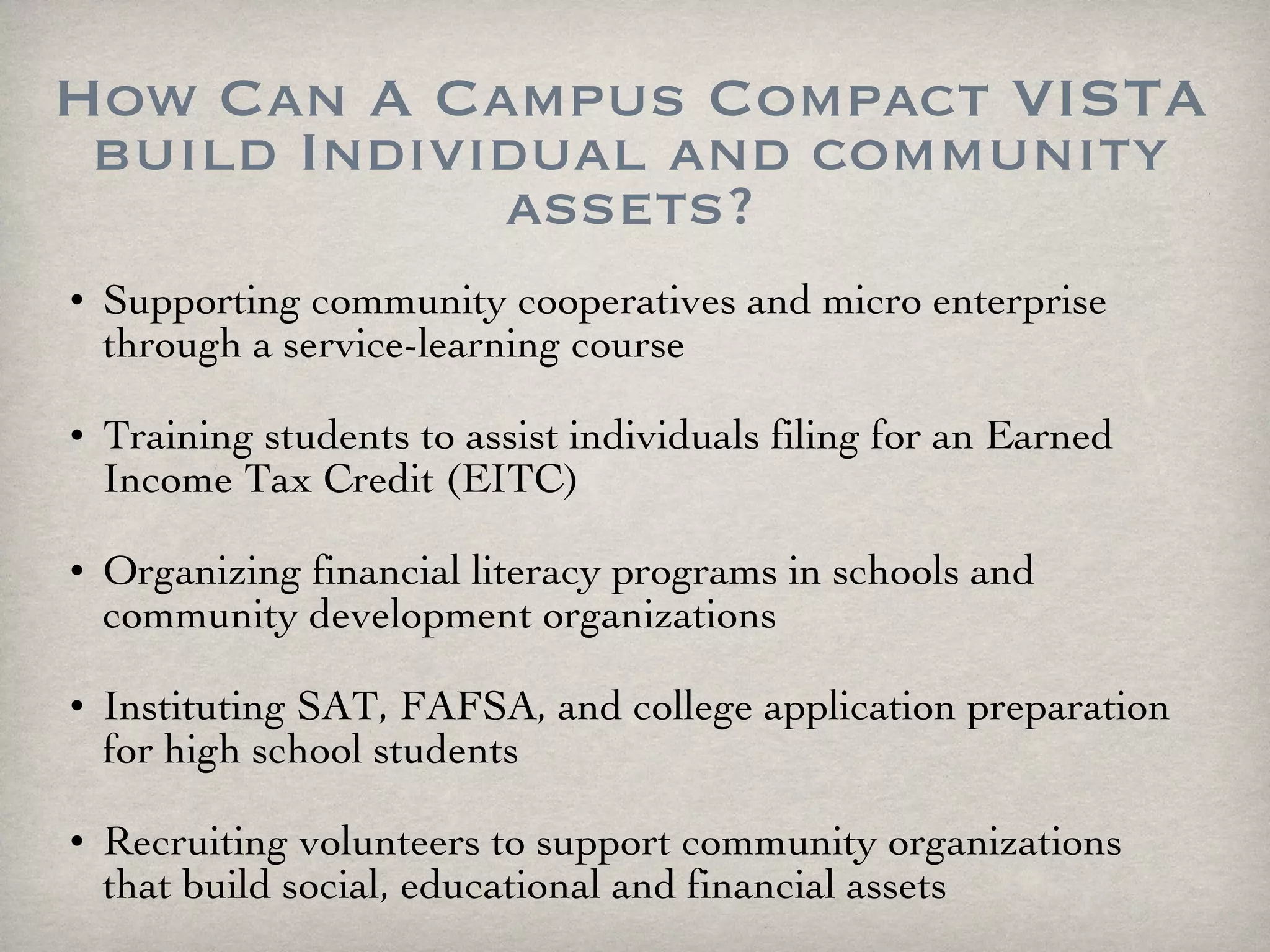 How Can A Campus Compact VISTA build Individual and community assets? Supporting community cooperatives and micro enterprise through a service-learning course Training students to assist individuals filing for an Earned Income Tax Credit (EITC) Organizing financial literacy programs in schools and community development organizations Instituting SAT, FAFSA, and college application preparation for high school students Recruiting volunteers to support community organizations that build social, educational and financial assets 