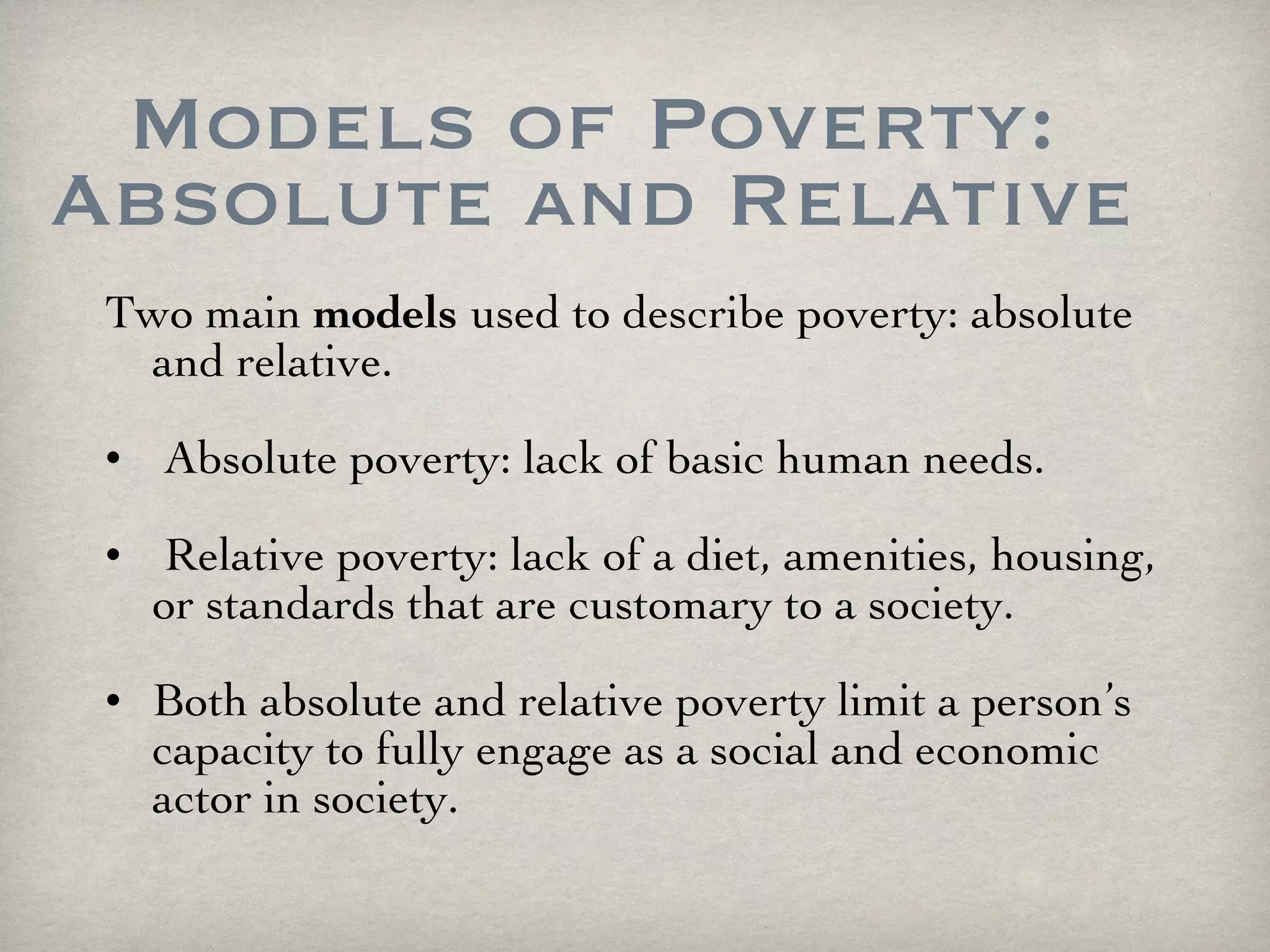 Models of Poverty: Absolute and Relative Two main  models   used to describe poverty: absolute and relative. Absolute poverty: lack of basic human needs. Relative poverty: lack of a diet, amenities, housing, or standards that are customary to a society. Both absolute and relative poverty limit a person’s capacity to fully engage as a social and economic actor in society. 