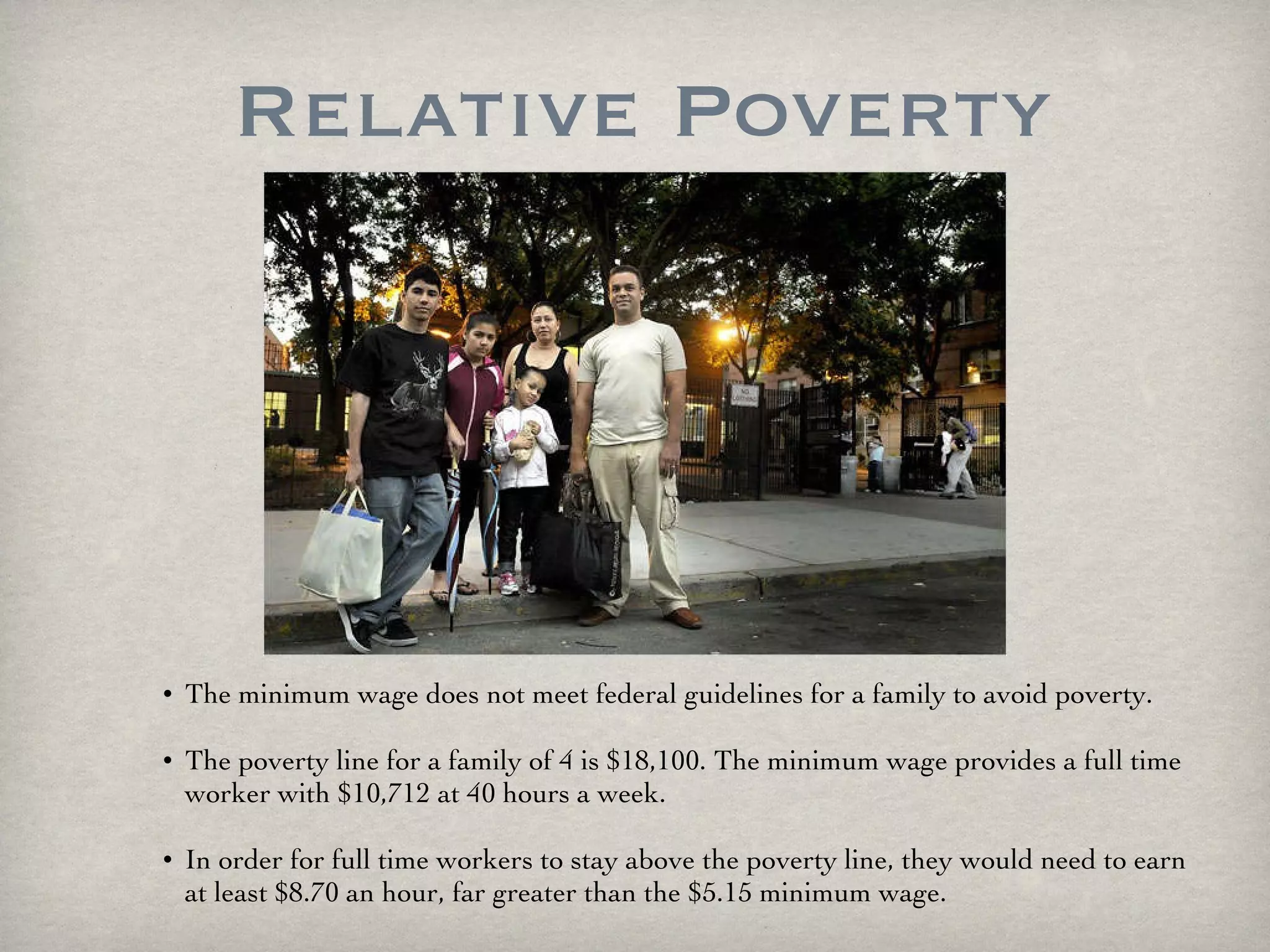 Relative Poverty The minimum wage does not meet federal guidelines for a family to avoid poverty.  The poverty line for a family of 4 is $18,100. The minimum wage provides a full time worker with $10,712 at 40 hours a week.  In order for full time workers to stay above the poverty line, they would need to earn at least $8.70 an hour, far greater than the $5.15 minimum wage. 