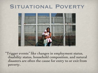 Situational Poverty “ Trigger events” like changes in employment status, disability status, household composition, and natural disasters are often the cause for entry to or exit from poverty. 