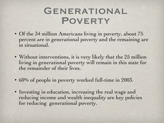 Generational Poverty Of the 34 million Americans living in poverty, about 75 percent are in generational poverty and the remaining are in situational. Without interventions, it is very likely that the 25 million living in generational poverty will remain in this state for the remainder of their lives.  60% of people in poverty worked full-time in 2003.  Investing in education, increasing the real wage and reducing income and wealth inequality are key policies for reducing  generational poverty. 