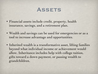Assets Financial assets include credit, property, health insurance, savings, and a retirement plan.  Wealth and savings can be used for emergencies or as a tool to increase advantage and opportunities. Inherited wealth is a transformative asset, lifting families beyond what individual income or achievement would allow. Inheritance includes help with college tuition, gifts toward a down payment, or passing wealth to grandchildren. 