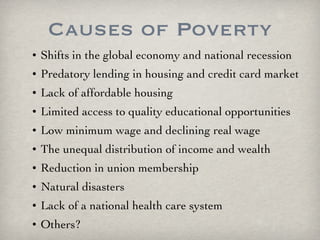 Causes of Poverty Shifts in the global economy and national recession Predatory lending in housing and credit card market Lack of affordable housing  Limited access to quality educational opportunities Low minimum wage and declining real wage The unequal distribution of income and wealth Reduction in union membership Natural disasters Lack of a national health care system Others? 