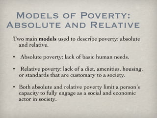 Models of Poverty: Absolute and Relative Two main  models   used to describe poverty: absolute and relative. Absolute poverty: lack of basic human needs. Relative poverty: lack of a diet, amenities, housing, or standards that are customary to a society. Both absolute and relative poverty limit a person’s capacity to fully engage as a social and economic actor in society. 