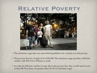Relative Poverty The minimum wage does not meet federal guidelines for a family to avoid poverty.  The poverty line for a family of 4 is $18,100. The minimum wage provides a full time worker with $10,712 at 40 hours a week.  In order for full time workers to stay above the poverty line, they would need to earn at least $8.70 an hour, far greater than the $5.15 minimum wage. 