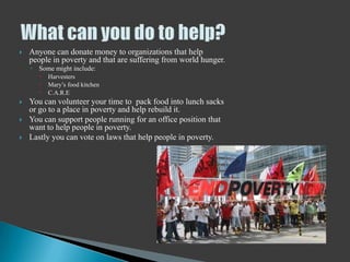    Anyone can donate money to organizations that help
    people in poverty and that are suffering from world hunger.
    ◦ Some might include:
          Harvesters
          Mary’s food kitchen
          C.A.R.E
   You can volunteer your time to pack food into lunch sacks
    or go to a place in poverty and help rebuild it.
   You can support people running for an office position that
    want to help people in poverty.
   Lastly you can vote on laws that help people in poverty.
 