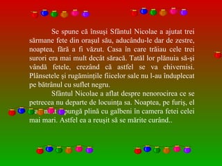 Se spune că însuşi Sfântul Nicolae a ajutat trei s ă rmane fete din oraşul său, aducându-le dar de zestre, noaptea, fără a fi văzut. Casa în care trăiau cele trei surori era mai mult decât săracă. Tatăl lor plănuia să-şi vândă fetele, crezând că astfel se va chivernisi. Plânsetele şi rugăminţile fiicelor sale nu l-au înduplecat pe bătrânul cu suflet negru.  Sfântul Nicolae a aflat despre nenorocirea ce se petrecea nu departe de locuinţa sa. Noaptea, pe furiş, el a aruncat o pung ă  plină cu galbeni în camera fetei celei mai mari. Astfel ea a reuşit s ă  se mărite curând..  