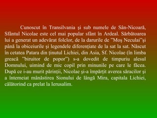 Cunoscut în Transilvania şi sub numele de Sân-Nicoară, Sfântul Nicolae este cel mai popular sfânt în Ardeal. Sărbătoarea lui a generat un adevărat folclor, de la darurile de ”Moş Neculai”şi până la obiceiurile şi legendele diferenţiate de la sat la sat. Născut în cetatea Patara din ţinutul Lichiei, din Asia, Sf. Nicolae (în limba greac ă  ”biruitor de popor”) s-a dovedit de timpuriu alesul Domnului, uimind de mic copil prin minunile pe care le făcea. După ce i-au murit părinţii, Nicolae şi-a împărţit averea săracilor şi a întemeiat mânăstirea Sionului de lângă Mira, capitala Lichiei, călătorind ca prelat la Ierusalim.  