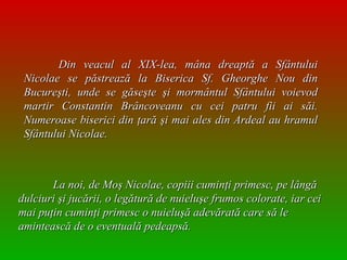 Din veacul al XIX-lea, mâna dreaptă a Sfântului Nicolae se păstrează la Biserica Sf. Gheorghe Nou din Bucureşti, unde se găseşte şi mormântul Sfântului voievod martir Constantin Brâncoveanu cu cei patru fii ai săi. Numeroase biserici din ţară şi mai ales din Ardeal au hramul Sfântului Nicolae.   La noi, de Moş Nicolae, copiii cuminţi primesc, pe lângă dulciuri şi jucării, o legătură de nuieluşe frumos colorate, iar cei mai puţin cuminţi primesc o nuieluşă adevărată care să le amintească de o eventuală pedeapsă.  