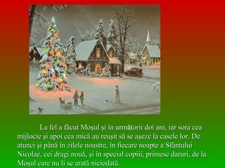 La fel a f ă cut Moşul şi în urm ă torii doi ani, iar sora cea mijlocie şi apoi cea mică au reuşit să se aşeze la casele lor. De atunci şi până în zilele noastre, în fiecare noapte a Sfântului Nicolae, cei dragi nouă, şi în special copiii, primesc daruri, de la Moşul care nu li se arată niciodată. 