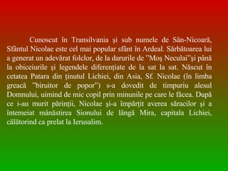 Cunoscut în Transilvania şi sub numele de Sân-Nicoară, Sfântul Nicolae este cel mai popular sfânt în Ardeal. Sărbătoarea lui a generat un adevărat folclor, de la darurile de ”Moş Neculai”şi până la obiceiurile şi legendele diferenţiate de la sat la sat. Născut în cetatea Patara din ţinutul Lichiei, din Asia, Sf. Nicolae (în limba greac ă  ”biruitor de popor”) s-a dovedit de timpuriu alesul Domnului, uimind de mic copil prin minunile pe care le făcea. După ce i-au murit părinţii, Nicolae şi-a împărţit averea săracilor şi a întemeiat mânăstirea Sionului de lângă Mira, capitala Lichiei, călătorind ca prelat la Ierusalim.  