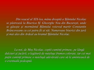 Din veacul al XIX-lea, mâna dreaptă a Sfântului Nicolae se păstrează la Biserica Sf. Gheorghe Nou din Bucureşti, unde se găseşte şi mormântul Sfântului voievod martir Constantin Brâncoveanu cu cei patru fii ai săi. Numeroase biserici din ţară şi mai ales din Ardeal au hramul Sfântului Nicolae.   La noi, de Moş Nicolae, copiii cuminţi primesc, pe lângă dulciuri şi jucării, o legătură de nuieluşe frumos colorate, iar cei mai puţin cuminţi primesc o nuieluşă adevărată care să le amintească de o eventuală pedeapsă.  