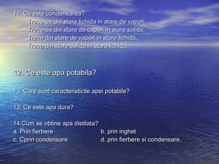 11. Ce este condensarea?11. Ce este condensarea?
• Trecerea din stare lichida in stare de vapori,Trecerea din stare lichida in stare de vapori,
• Trecerea din stare de capori in stare solida,Trecerea din stare de capori in stare solida,
• Trece din stare de vapori in stare lichida,Trece din stare de vapori in stare lichida,
• Trece din stare solida in stare lichida.Trece din stare solida in stare lichida.
12. Ce este apa potabila?12. Ce este apa potabila?
13. Care sunt caracteristicile apei potabile?13. Care sunt caracteristicile apei potabile?
13. Ce este apa dura?13. Ce este apa dura?
14.Cum se obtine apa distilata?14.Cum se obtine apa distilata?
a. Prin fierberea. Prin fierbere b. prin inghetb. prin inghet
c. Cprin condensarec. Cprin condensare d. prin fierbere si condensare.d. prin fierbere si condensare.
 