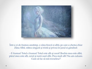 Într-o zi de frumos anotimp, o zâna firavă si albă, pe care o chema chiar
Zâna Albă, stătea singură şi tristă şi privea în jurul ei gândind:
- E frumos! Totul e frumos! Totul este alb şi curat! Rochia mea este albă,
părul meu este alb, cerul şi norii sunt albi. Prea mult alb! Nu am culoare.
Cum să fac să mă-nveselesc?
 