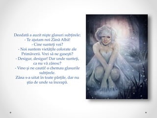 Deodată a auzit nişte glasuri subţirele:
- Te ajutam noi Zână Albă!
- Cine sunteţi voi?
- Noi suntem vietăţile colorate ale
Primăverii. Vrei să ne gaseşti?
- Desigur, desigur! Dar unde sunteţi,
ca nu vă zăresc?
- Vino şi ne caută! o chemau glasurile
subţirele.
Zâna s-a uitat în toate părţile, dar nu
ştia de unde sa înceapă.
 