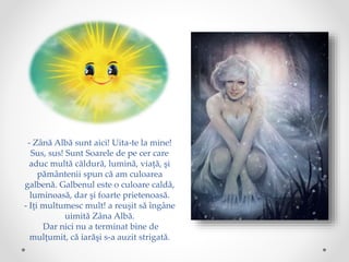 - Zână Albă sunt aici! Uita-te la mine!
Sus, sus! Sunt Soarele de pe cer care
aduc multă căldură, lumină, viaţă, şi
pământenii spun că am culoarea
galbenă. Galbenul este o culoare caldă,
luminoasă, dar şi foarte prietenoasă.
- Iţi multumesc mult! a reuşit să îngâne
uimită Zâna Albă.
Dar nici nu a terminat bine de
mulţumit, că iarăşi s-a auzit strigată.
 