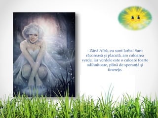 - Zână Albă, eu sunt Iarba! Sunt
răcoroasă şi placută, am culoarea
verde, iar verdele este o culoare foarte
odihnitoare, plină de speranţă şi
tinereţe.
 