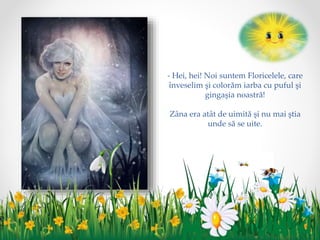 - Hei, hei! Noi suntem Floricelele, care
înveselim şi colorăm iarba cu puful şi
gingaşia noastră!
Zâna era atât de uimită şi nu mai ştia
unde să se uite.
 
