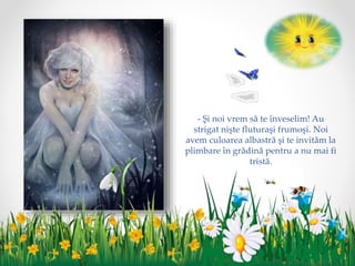 - Şi noi vrem să te înveselim! Au
strigat nişte fluturaşi frumoşi. Noi
avem culoarea albastră şi te invităm la
plimbare în grădină pentru a nu mai fi
tristă.
 