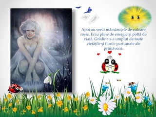 Apoi au venit mămăruţele de culoare
roşie. Erau pline de energie şi poftă de
viaţă. Grădina s-a umplut de toate
vietăţile şi florile parfumate ale
primăverii.
 