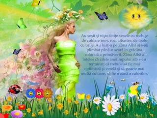 Au sosit şi nişte fetiţe vesele cu rochiţe
de culoare mov, roz, albastre, de toate
culorile. Au luat-o pe Zâna Albă şi s-au
plimbat până-n seară în grădina
colorată a primăverii. Zâna Albă a
înţeles că zilele anotimpului alb s-au
terminat, că trebuie să fie mai
optimistă şi veselă şi să poarte mai
multă culoare, să fie o zână a culorilor.
 