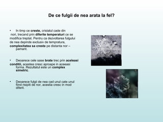 De ce fulgii de nea arata la fel?
• In timp ce creste, cristalul cade din
nori, trecand prin diferite temperaturi ce se
modifica treptat. Pentru ca dezvoltarea fulgului
de nea depinde exclusiv de tempratura,
complexitatea sa creste pe distanta nor –
pamant.
• Deoarece cele sase brate trec prin aceleasi
conditii, acestea cresc aproape in aceeasi
forma. Rezultatul este un complex
simetric.
• Deoarece fulgii de nea cad unul cate unul
fiind risipiti de nor, acestia cresc in mod
diferit.
 