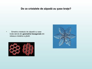 De ce cristalele de zăpadă au şase braţe?
• . Simetrie cristalului de zăpadă cu sase
brate derivă din geometria hexagonale din
reteaua cristalina a ghetii:
 