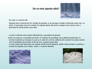 De ce este zăpada albă?
Nu este un colorant alb.
Zăpadă este confectionat din cristale de gheaţă, şi de aproape cristale individuale arata clar, ca
sticla. O gramada mare de cristale de zapada apare alb pentru acelaşi motiv pentru care o
gramada de sticlă pisată, pare alba.
Lumina incidenta este parţial reflectată de o suprafata de gheata,
la fel cum este pe o suprafata de sticla. O mulţime de suprafeţe care reflectă parţial face ca
lumina incidenta sa ricoseze în jurul şi în cele din urmă se reflecta.Din moment ce toate culorile
sunt împrăştiate aproximativ la fel de bine, zapada apare alba.
Lumina roşie este absorbită mai repede decât lumina albastra, astfel, dacă privesti cu atentie o
bucata de zăpadă, poti vedea, uneori, o culoare albastră.
 