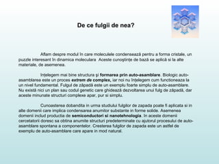 De ce fulgii de nea?
Aflam despre modul în care moleculele condensează pentru a forma cristale, un
puzzle interesant în dinamica moleculara Aceste cunoştinţe de bază se aplică si la alte
materiale, de asemenea.
Inţelegem mai bine structura şi formarea prin auto-asamblare. Biologic auto-
asamblarea este un proces extrem de complex, iar noi nu înţelegem cum functioneaza la
un nivel fundamental. Fulgul de zăpadă este un exemplu foarte simplu de auto-asamblare.
Nu există nici un plan sau codul genetic care ghidează dezvoltarea unui fulg de zăpadă, dar
aceste minunate structuri complexe apar, pur si simplu.
Cunoasterea dobandita in urma studiului fulgilor de zapada poate fi aplicata si in
alte domenii care implica condensarea anumitor substante in forme solide. Asemenea
domenii includ productia de semiconductori si nanotehnologia. In aceste domenii
cercetatorii doresc sa obtina anumite structuri predeterminate cu ajutorul procesului de auto-
asamblare spontana a componentelor. Cresterea fulgilor de zapada este un astfel de
exemplu de auto-asamblare care apare in mod natural.
 